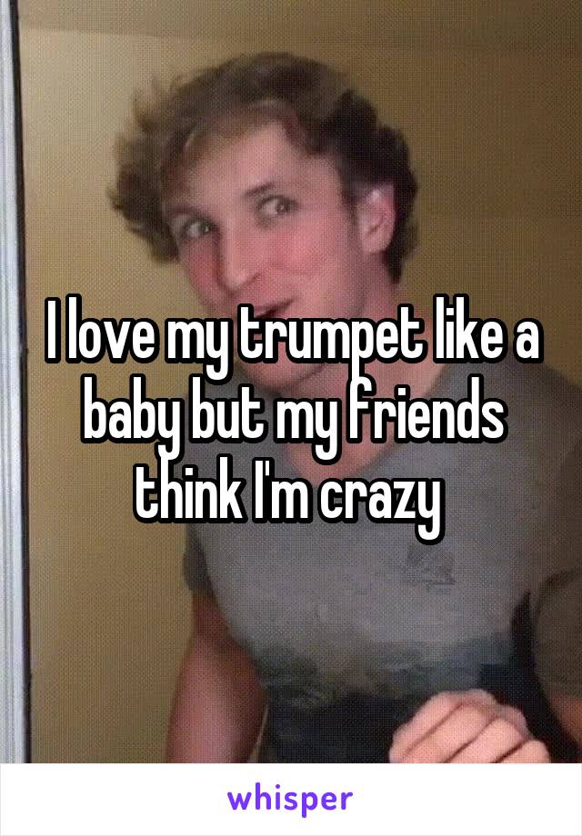 I love my trumpet like a baby but my friends think I'm crazy 