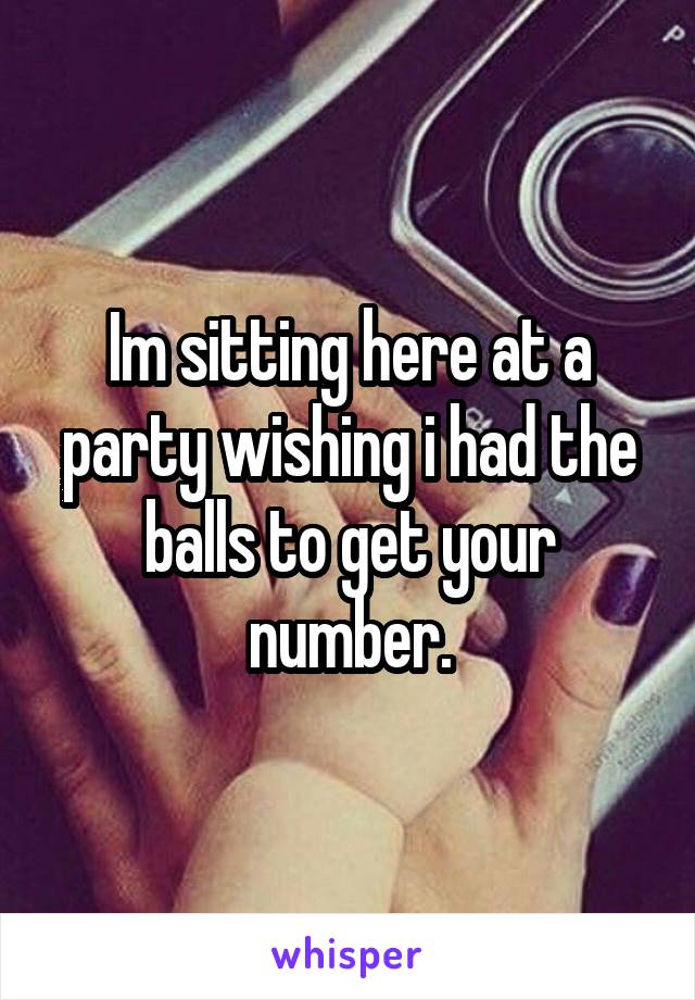 Im sitting here at a party wishing i had the balls to get your number.