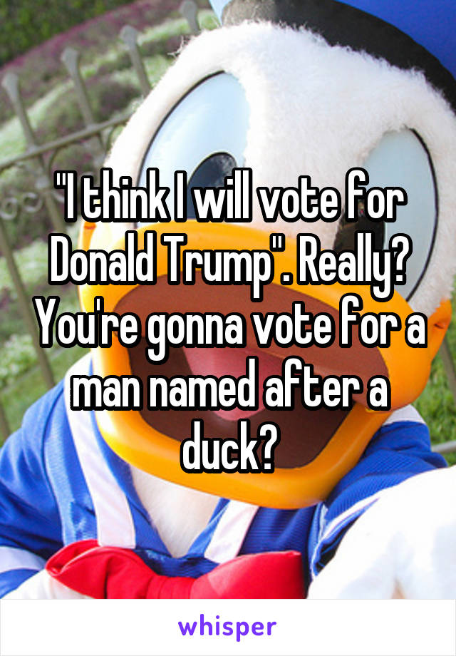"I think I will vote for Donald Trump". Really? You're gonna vote for a man named after a duck?