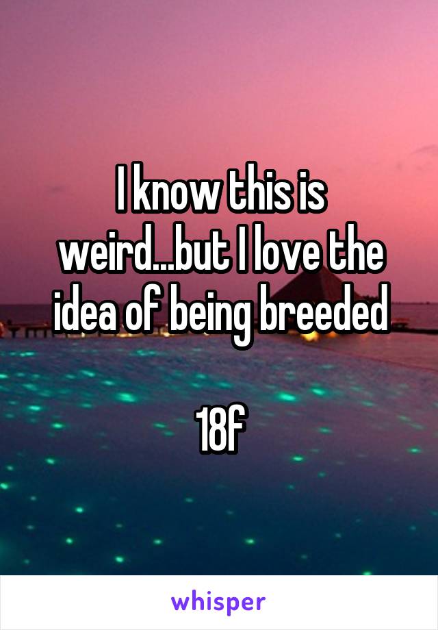 I know this is weird...but I love the idea of being breeded

18f