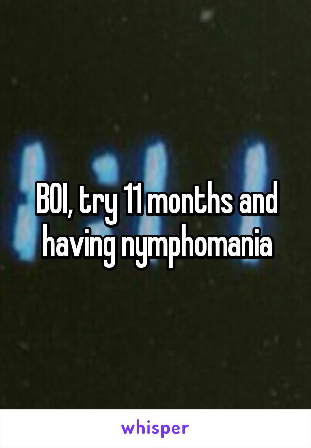 BOI, try 11 months and having nymphomania