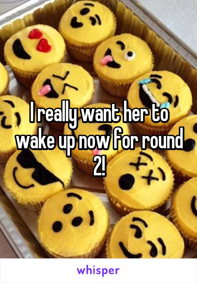 I really want her to wake up now for round 2!