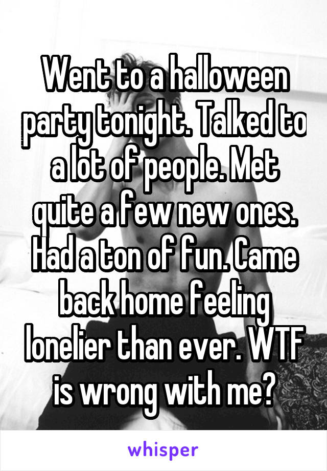 Went to a halloween party tonight. Talked to a lot of people. Met quite a few new ones. Had a ton of fun. Came back home feeling lonelier than ever. WTF is wrong with me?