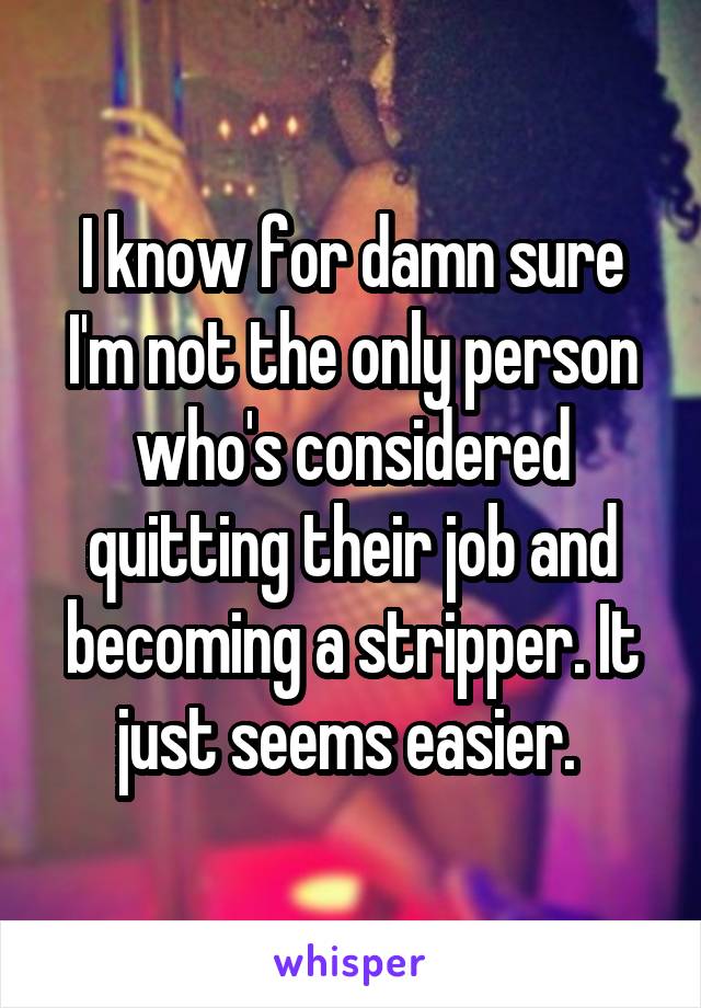 I know for damn sure I'm not the only person who's considered quitting their job and becoming a stripper. It just seems easier. 