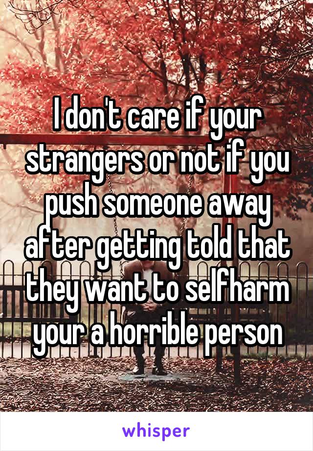 I don't care if your strangers or not if you push someone away after getting told that they want to selfharm your a horrible person