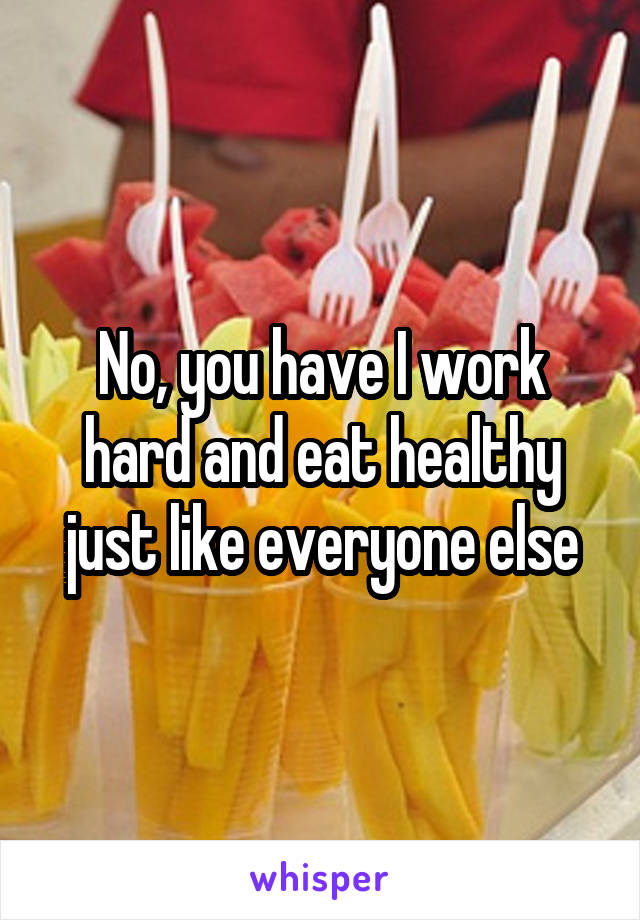 No, you have I work hard and eat healthy just like everyone else
