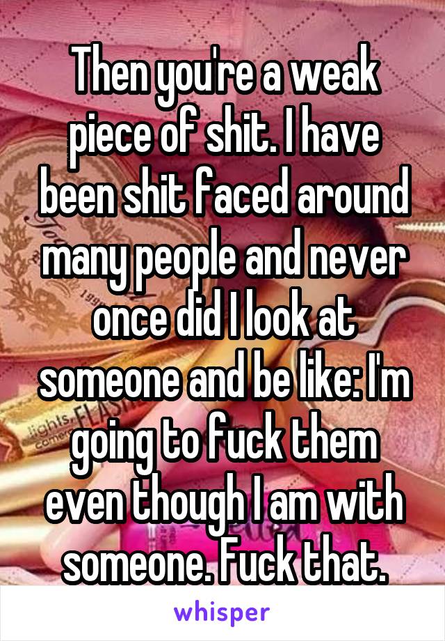 Then you're a weak piece of shit. I have been shit faced around many people and never once did I look at someone and be like: I'm going to fuck them even though I am with someone. Fuck that.