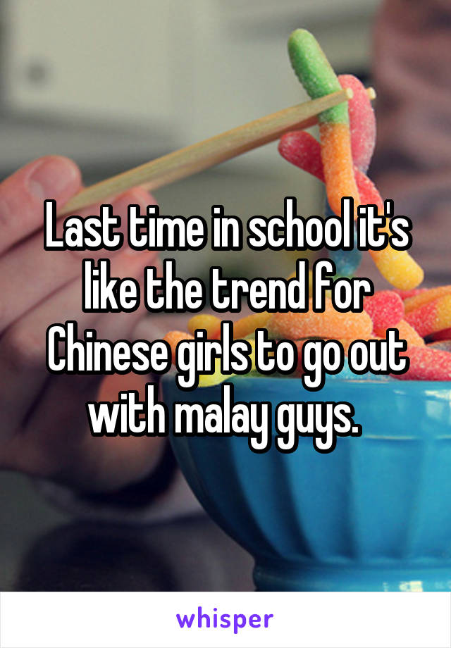 Last time in school it's like the trend for Chinese girls to go out with malay guys. 