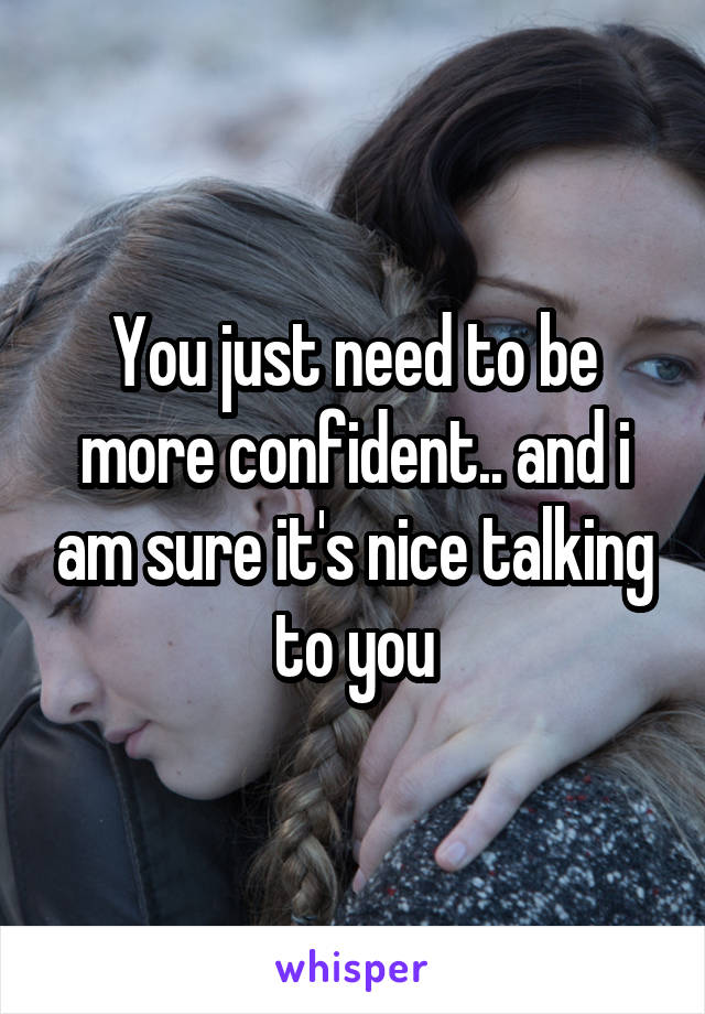 You just need to be more confident.. and i am sure it's nice talking to you