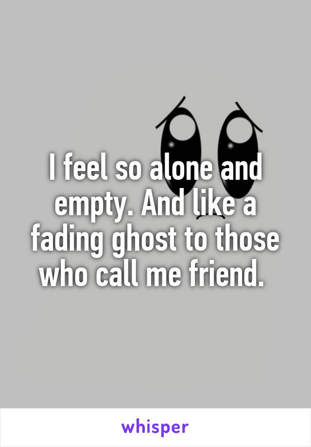 I feel so alone and empty. And like a fading ghost to those who call me friend. 