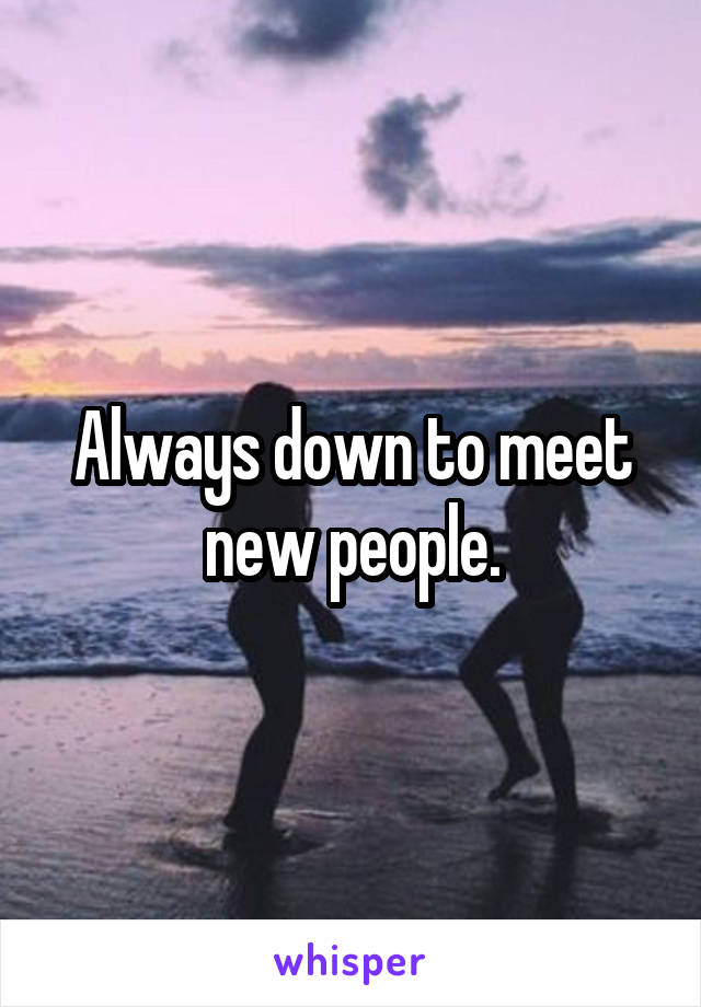 Always down to meet new people.