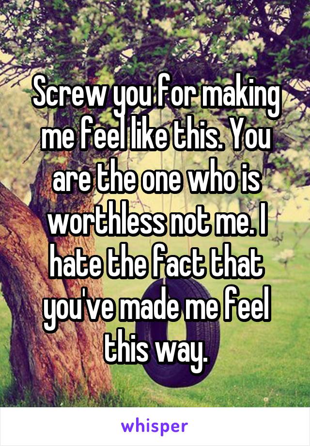 Screw you for making me feel like this. You are the one who is worthless not me. I hate the fact that you've made me feel this way.