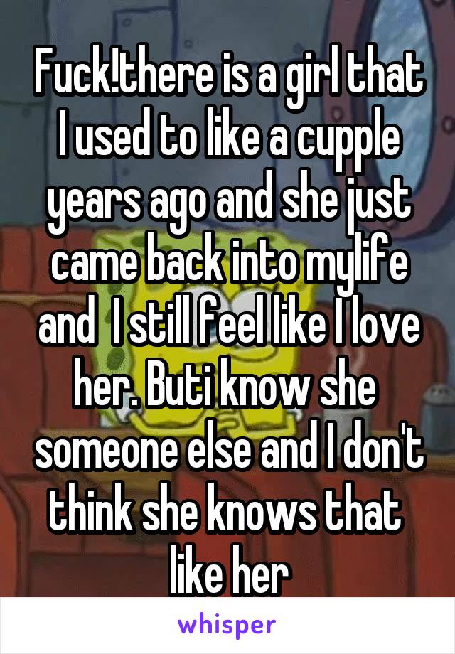 Fuck!there is a girl that I used to like a cupple years ago and she just came back into mylife and  I still feel like I love her. Buti know she  someone else and I don't think she knows that  like her