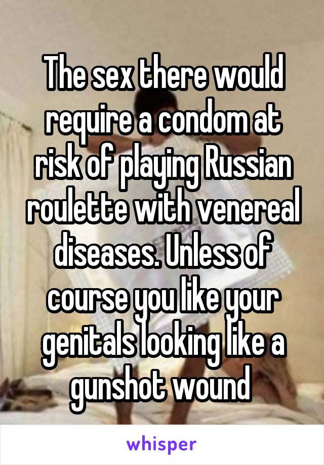 The sex there would require a condom at risk of playing Russian roulette with venereal diseases. Unless of course you like your genitals looking like a gunshot wound 