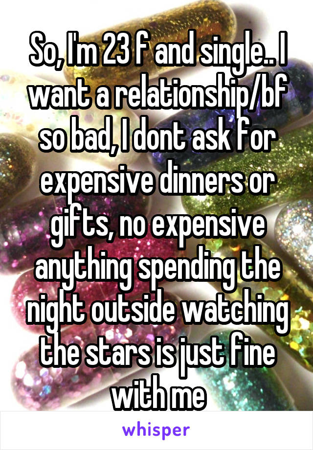 So, I'm 23 f and single.. I want a relationship/bf so bad, I dont ask for expensive dinners or gifts, no expensive anything spending the night outside watching the stars is just fine with me