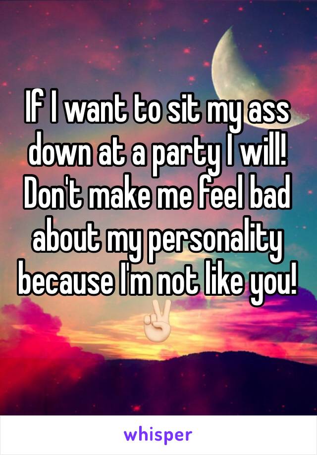 If I want to sit my ass down at a party I will! Don't make me feel bad about my personality because I'm not like you!✌🏻️