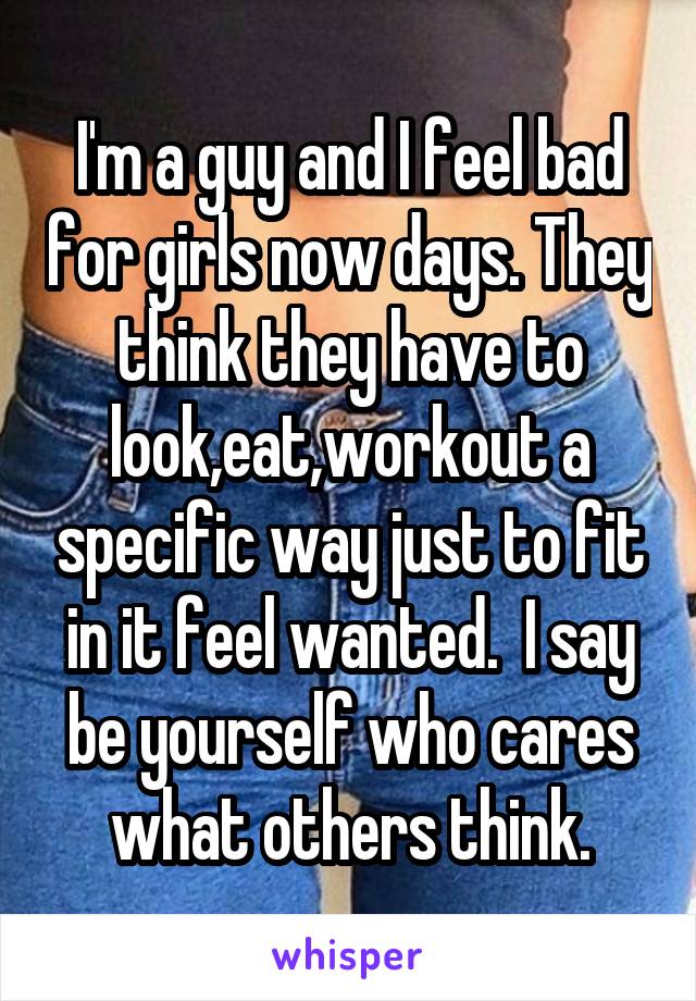 I'm a guy and I feel bad for girls now days. They think they have to look,eat,workout a specific way just to fit in it feel wanted.  I say be yourself who cares what others think.