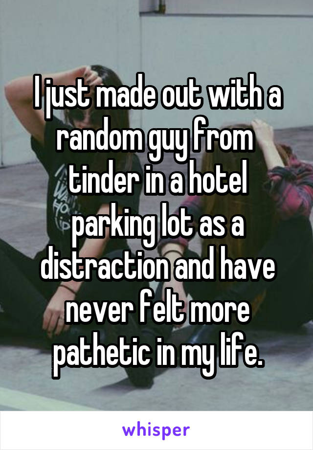 I just made out with a random guy from 
tinder in a hotel parking lot as a distraction and have never felt more pathetic in my life.