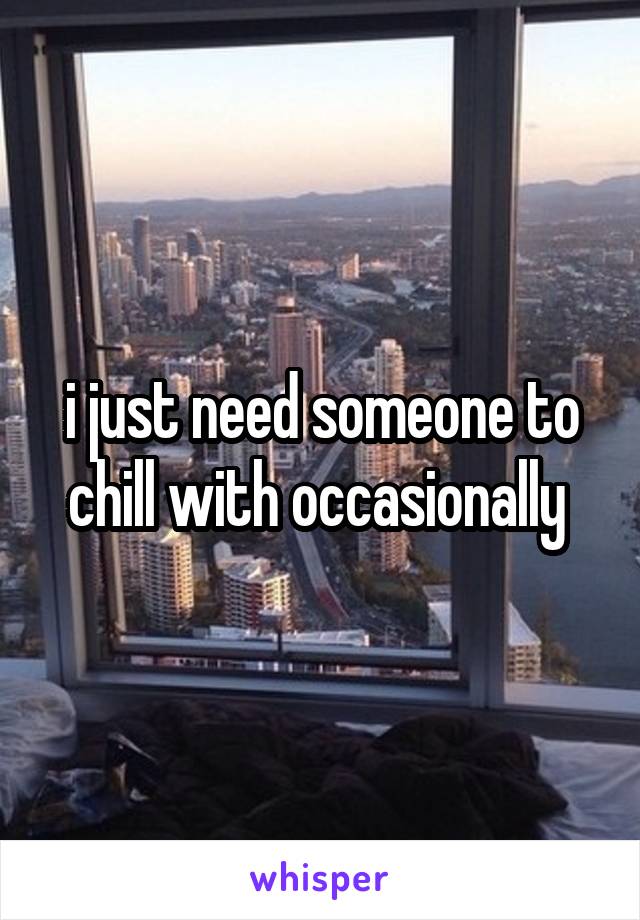 i just need someone to chill with occasionally 