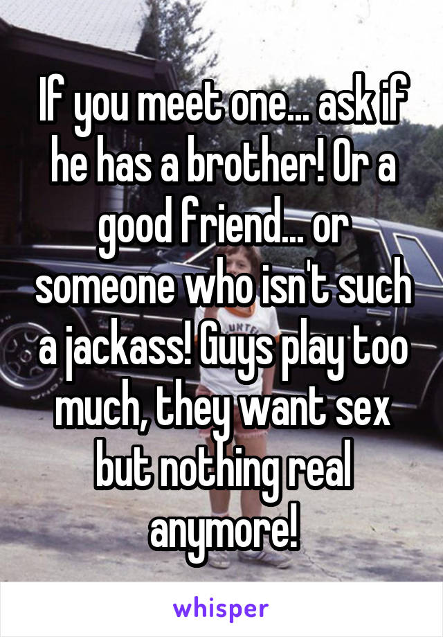 If you meet one... ask if he has a brother! Or a good friend... or someone who isn't such a jackass! Guys play too much, they want sex but nothing real anymore!