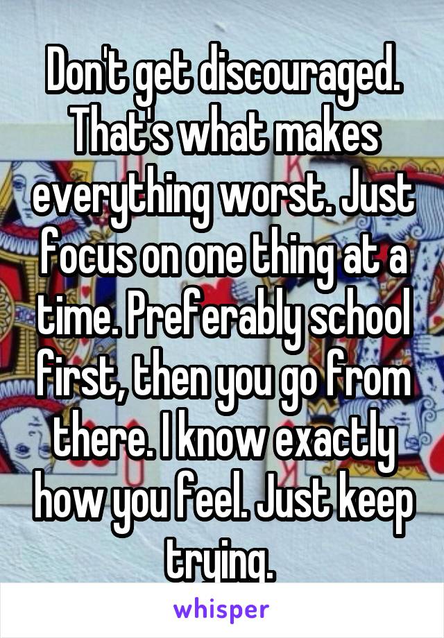 Don't get discouraged. That's what makes everything worst. Just focus on one thing at a time. Preferably school first, then you go from there. I know exactly how you feel. Just keep trying. 