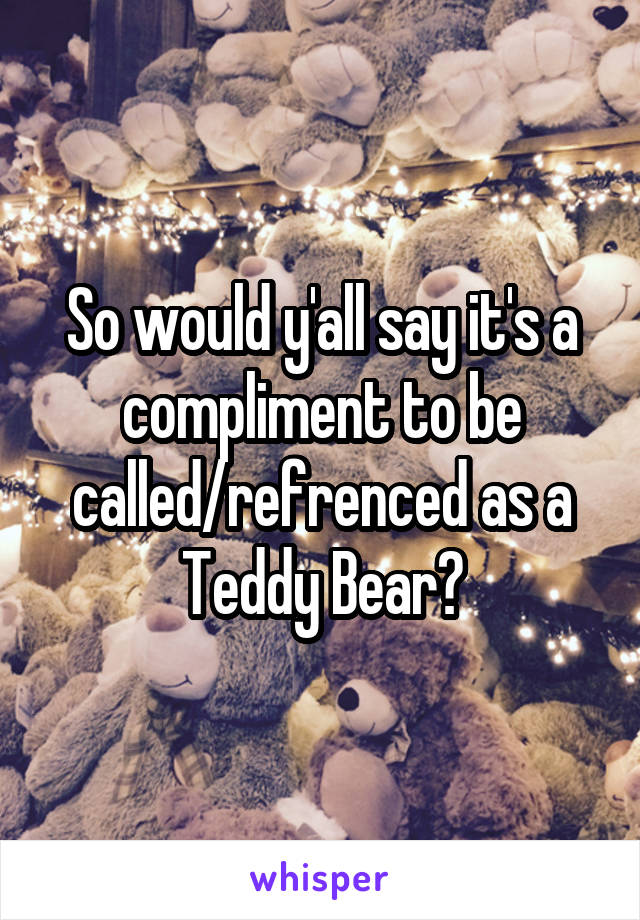 So would y'all say it's a compliment to be called/refrenced as a Teddy Bear?