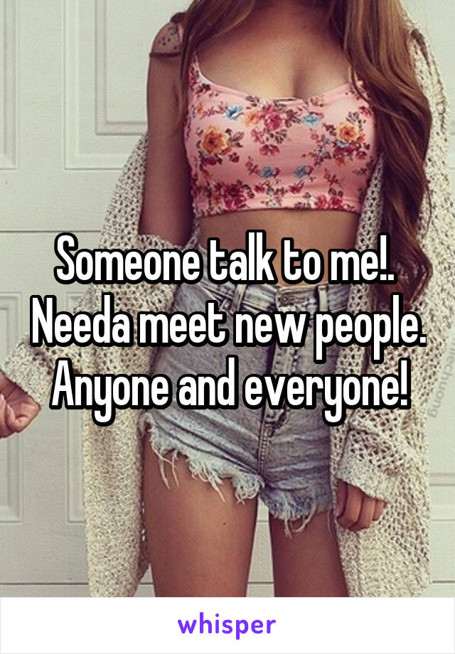 Someone talk to me!.  Needa meet new people. Anyone and everyone!