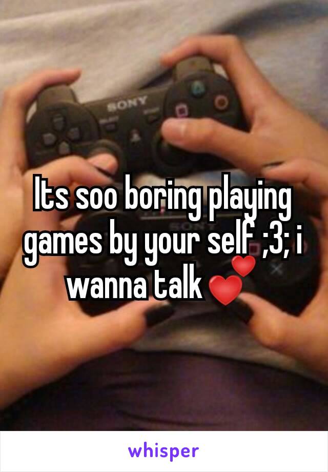 Its soo boring playing games by your self ;3; i wanna talk💕