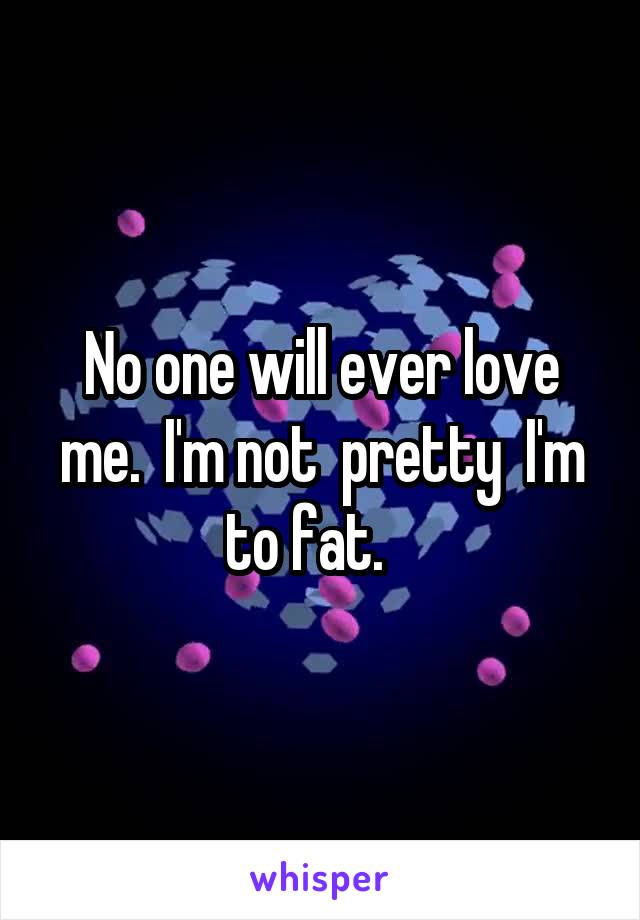 No one will ever love me.  I'm not  pretty  I'm to fat.   
