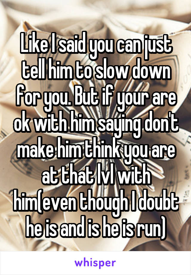 Like I said you can just tell him to slow down for you. But if your are ok with him saying don't make him think you are at that lvl with him(even though I doubt he is and is he is run)