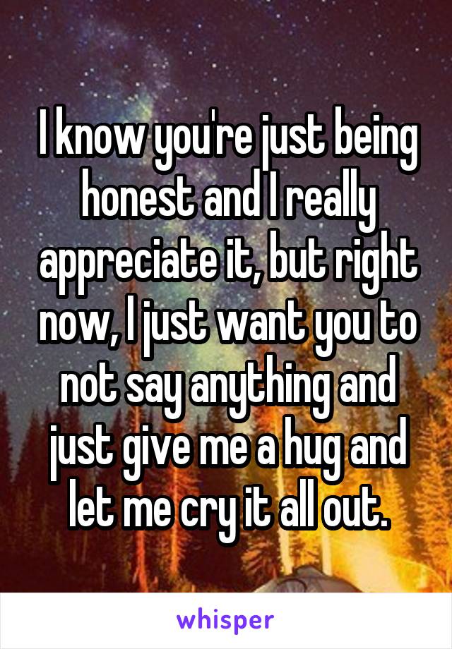 I know you're just being honest and I really appreciate it, but right now, I just want you to not say anything and just give me a hug and let me cry it all out.