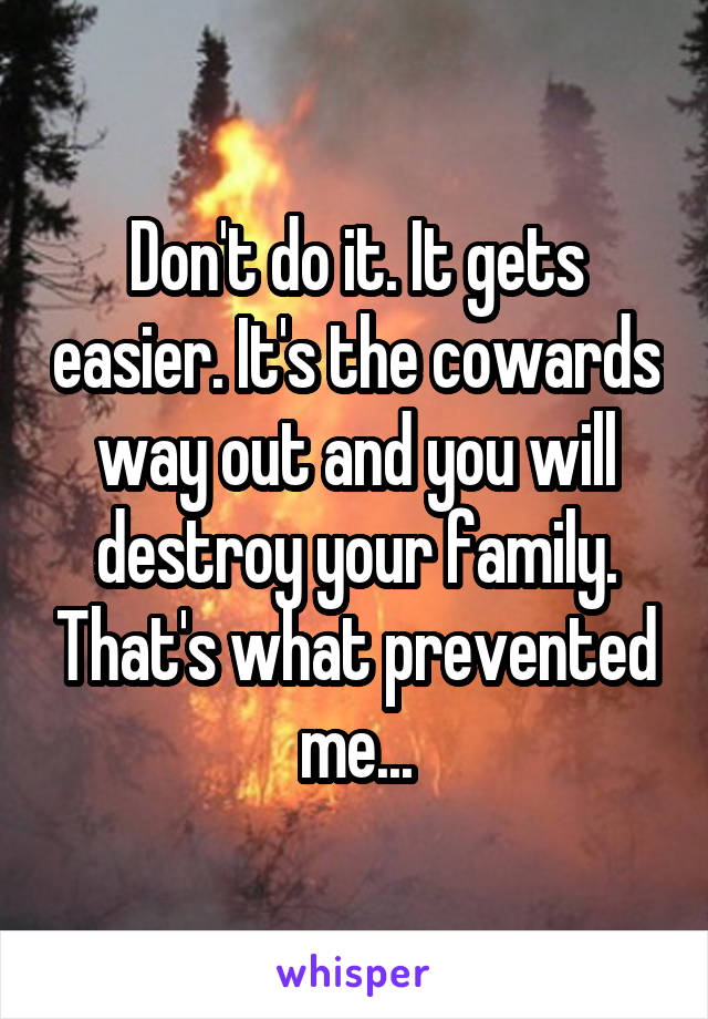 Don't do it. It gets easier. It's the cowards way out and you will destroy your family. That's what prevented me...