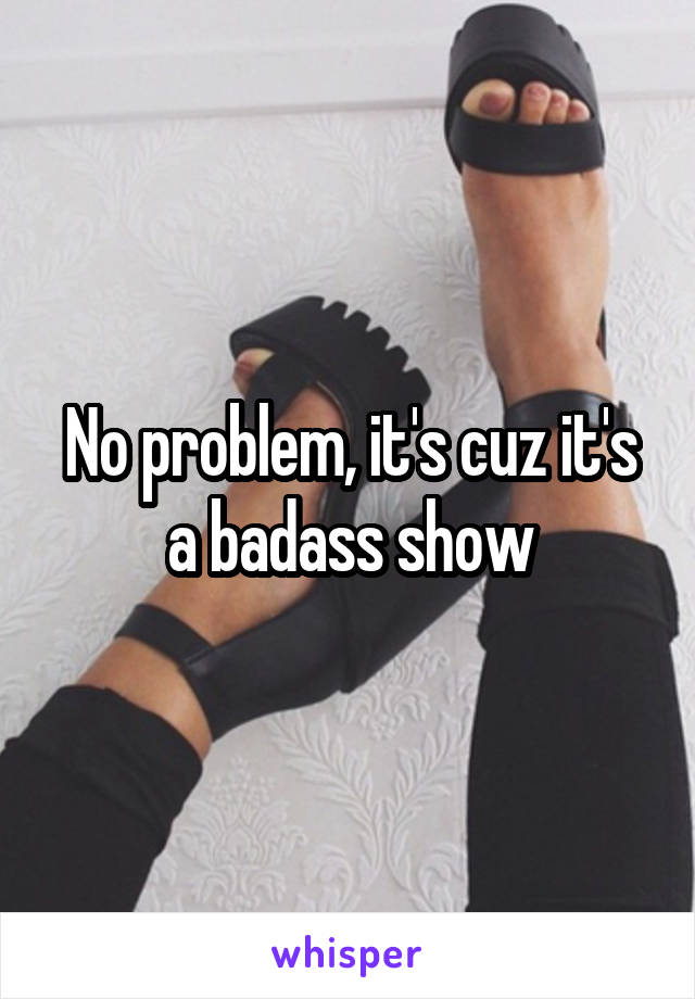 No problem, it's cuz it's a badass show