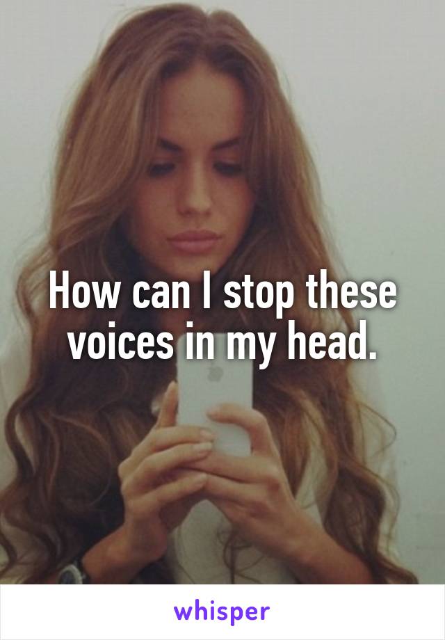How can I stop these voices in my head.