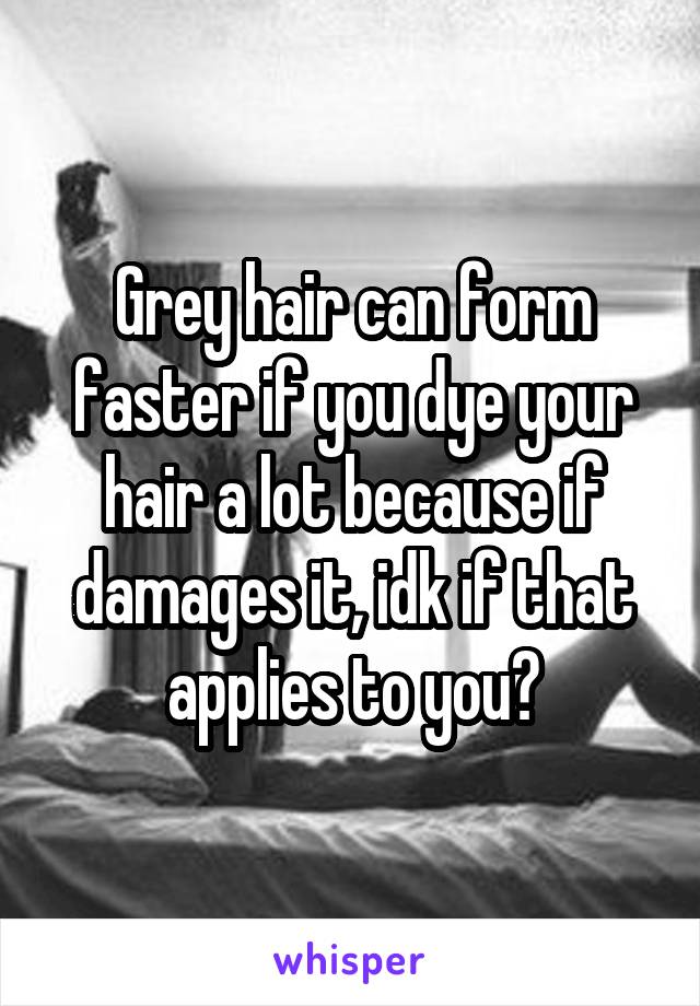 Grey hair can form faster if you dye your hair a lot because if damages it, idk if that applies to you?