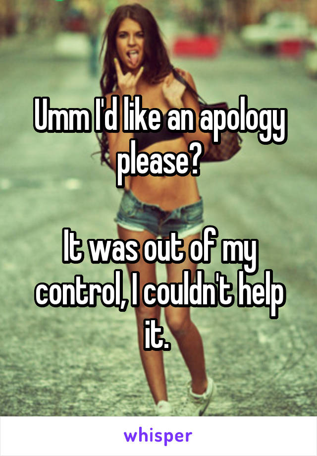 Umm I'd like an apology please?

It was out of my control, I couldn't help it. 