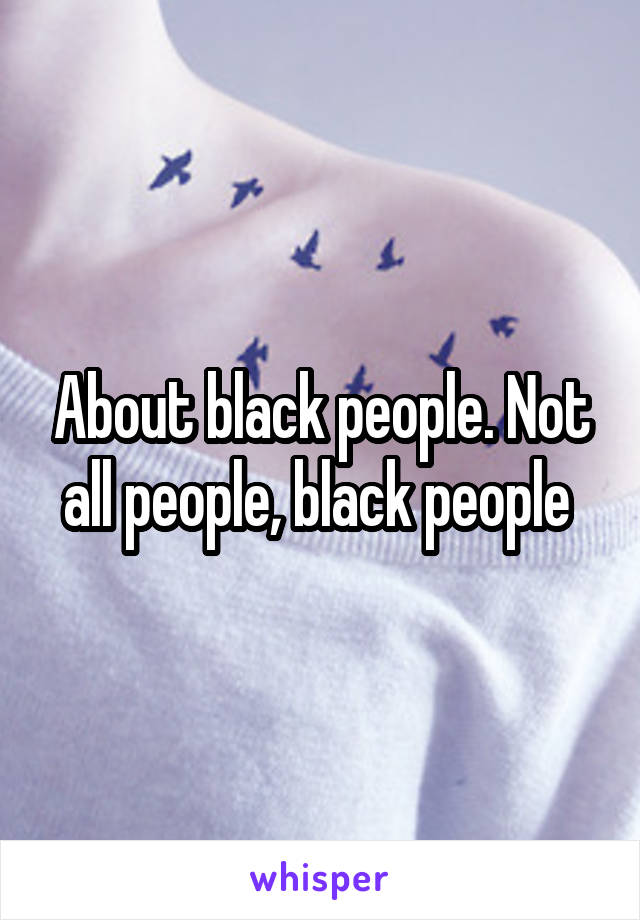 About black people. Not all people, black people 