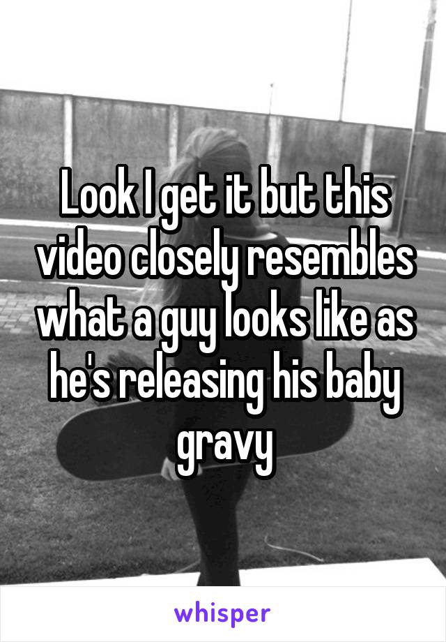 Look I get it but this video closely resembles what a guy looks like as he's releasing his baby gravy