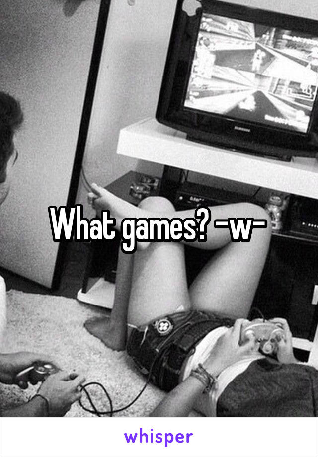 What games? -w- 