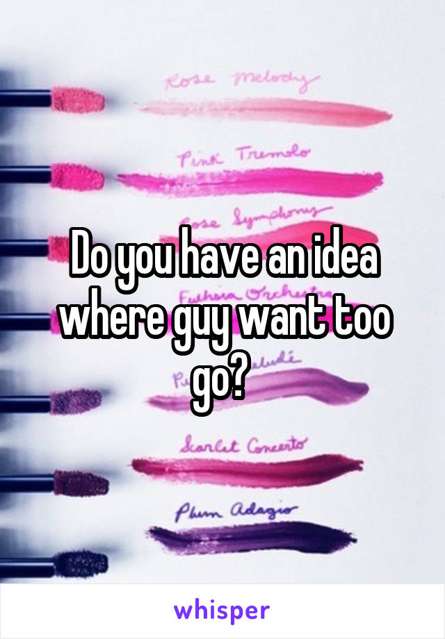 Do you have an idea where guy want too go? 