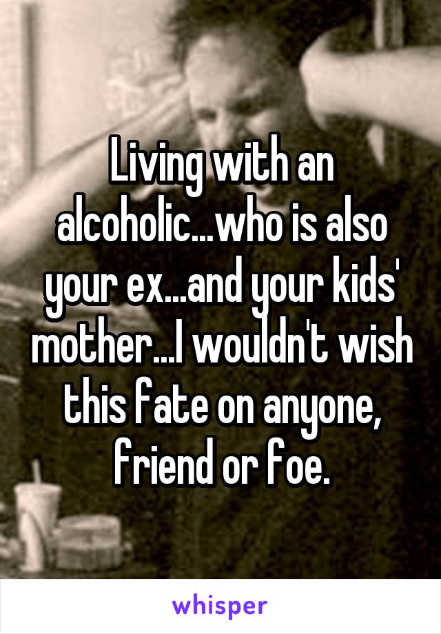 Living with an alcoholic...who is also your ex...and your kids' mother...I wouldn't wish this fate on anyone, friend or foe.