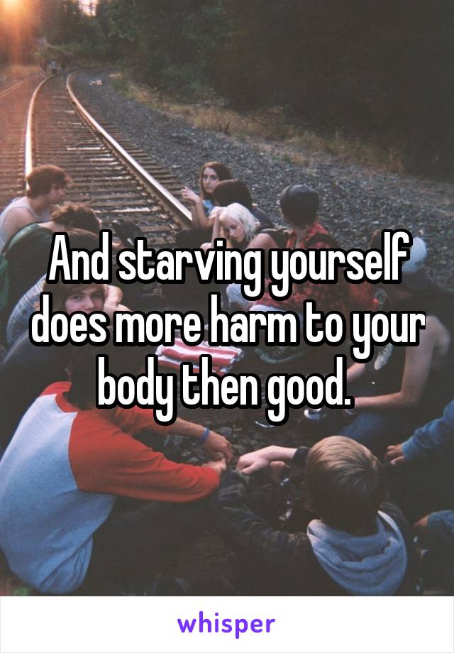 And starving yourself does more harm to your body then good. 