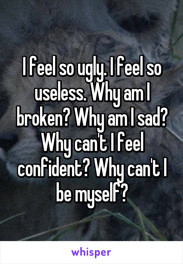 I feel so ugly. I feel so useless. Why am I broken? Why am I sad? Why can't I feel confident? Why can't I be myself?