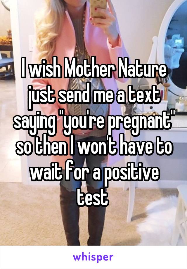 I wish Mother Nature just send me a text saying "you're pregnant" so then I won't have to wait for a positive test 
