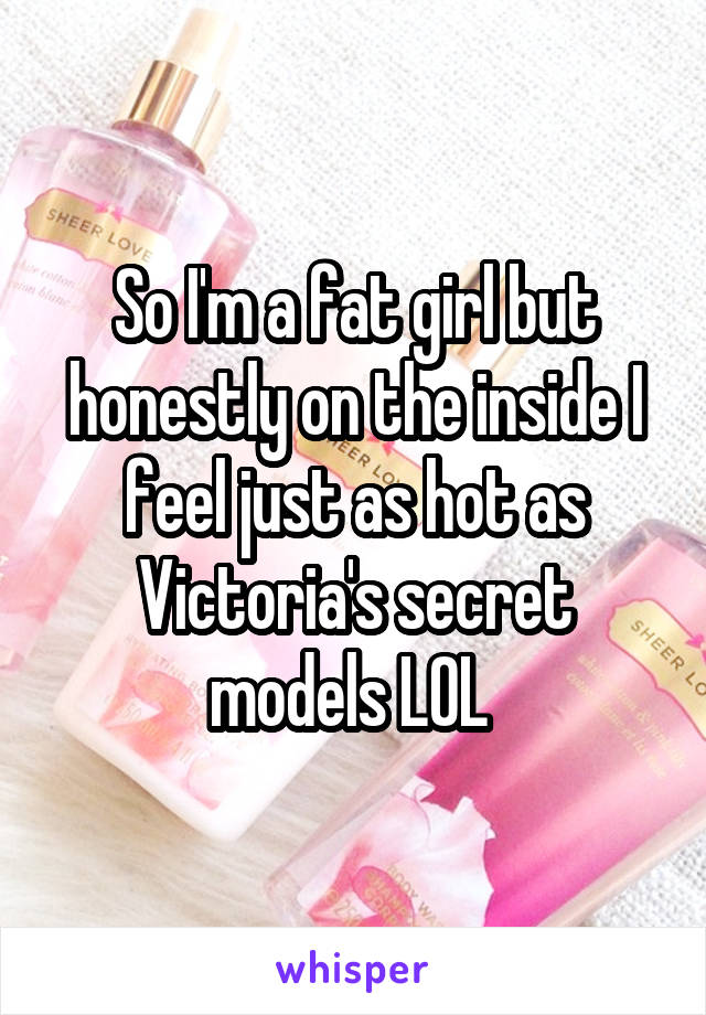 So I'm a fat girl but honestly on the inside I feel just as hot as Victoria's secret models LOL 