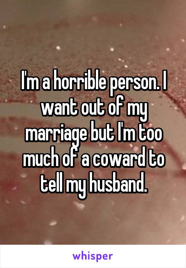 I'm a horrible person. I want out of my marriage but I'm too much of a coward to tell my husband.
