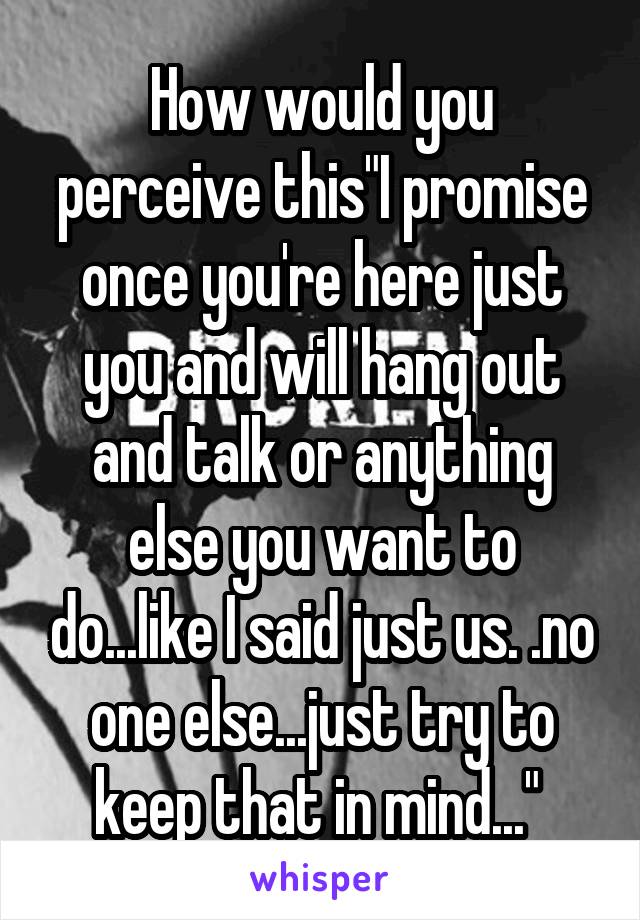 How would you perceive this"I promise once you're here just you and will hang out and talk or anything else you want to do...like I said just us. .no one else...just try to keep that in mind..." 