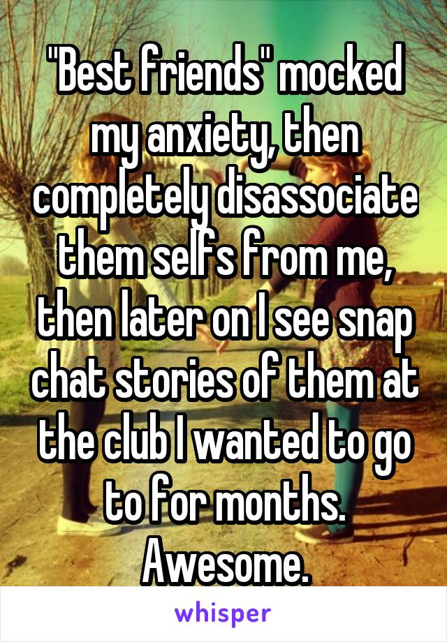 "Best friends" mocked my anxiety, then completely disassociate them selfs from me, then later on I see snap chat stories of them at the club I wanted to go to for months. Awesome.