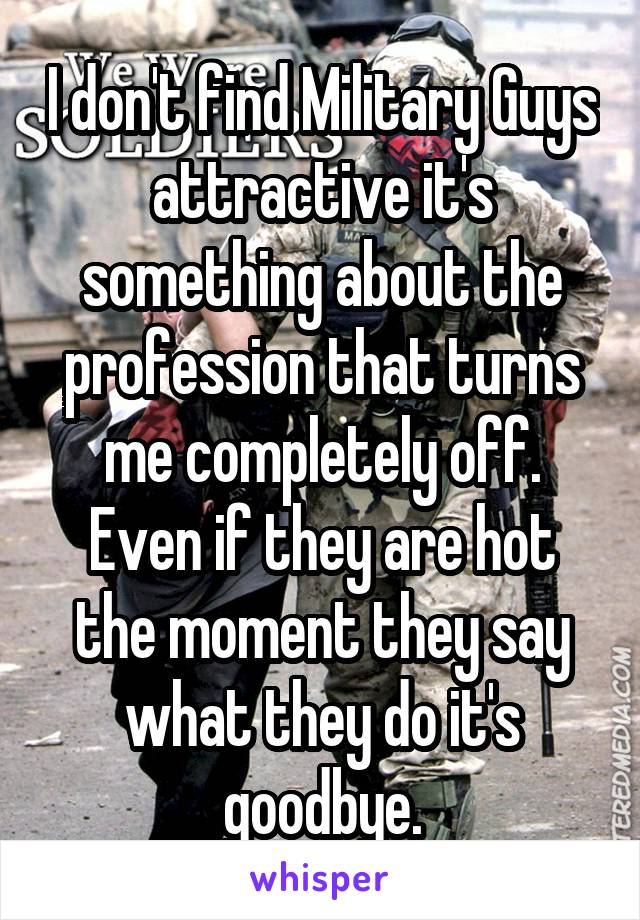 I don't find Military Guys attractive it's something about the profession that turns me completely off. Even if they are hot the moment they say what they do it's goodbye.