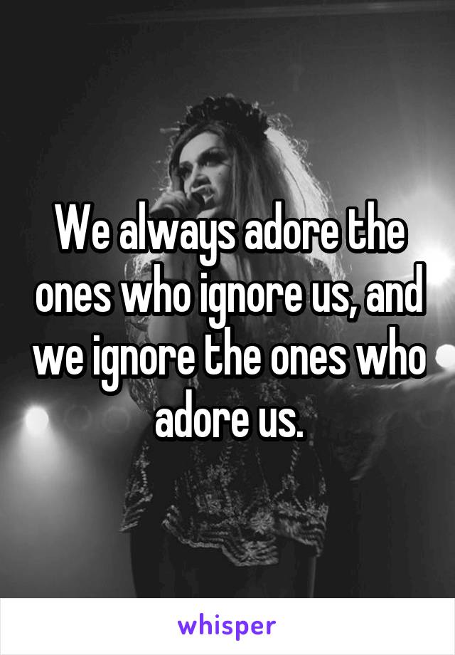 We always adore the ones who ignore us, and we ignore the ones who adore us.